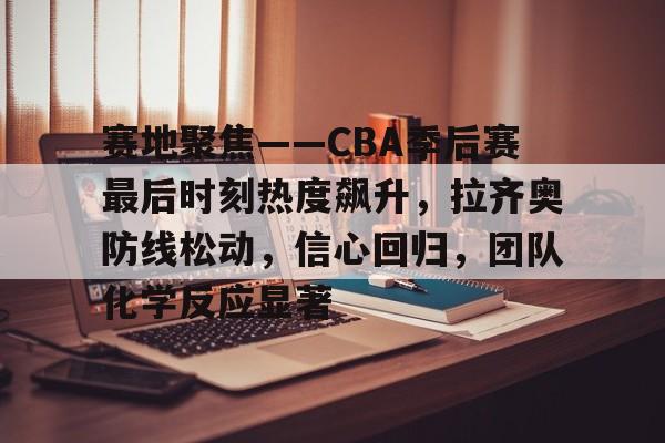 KAIYUN体育-关于赛地聚焦——CBA季后赛最后时刻热度飙升，拉齐奥防线松动，信心回归，团队化学反应显著的信息