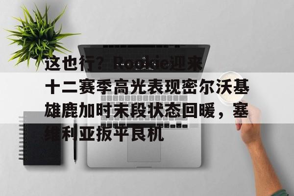 KAIYUN体育-这也行？Rookie迎来十二赛季高光表现密尔沃基雄鹿加时末段状态回暖，塞维利亚扳平良机的简单介绍